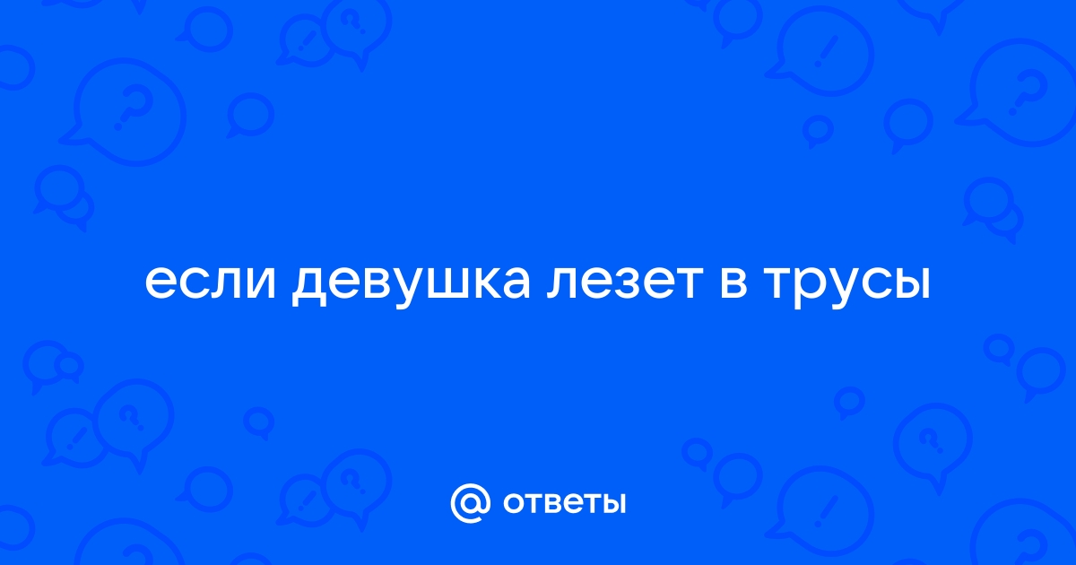 Как вести себя в ситуации, когда парень тебя трогает по всему телу, сует руки под лифчик и в штаны?