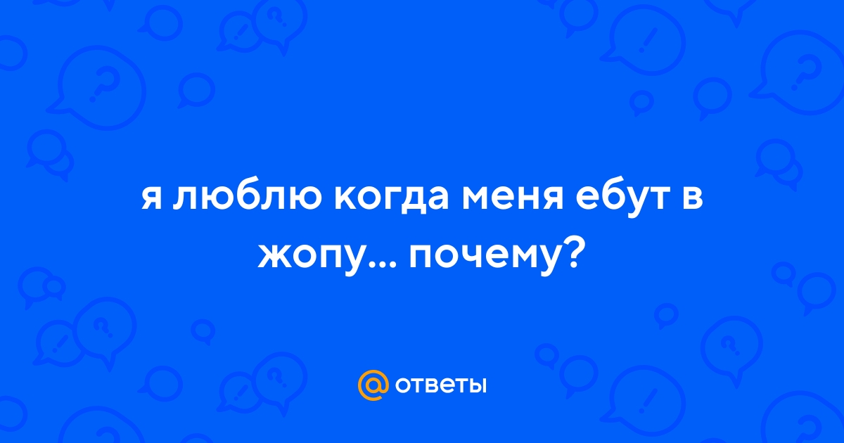 Ответы beton-krasnodaru.ru: я люблю когда меня ебут в жопу почему?
