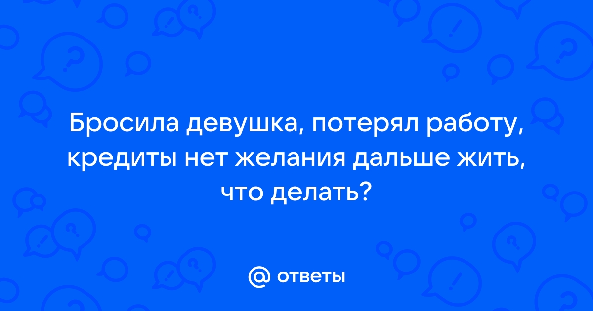 Ответы Mailru: Бросила девушка, потерял работу, кредиты нет желания