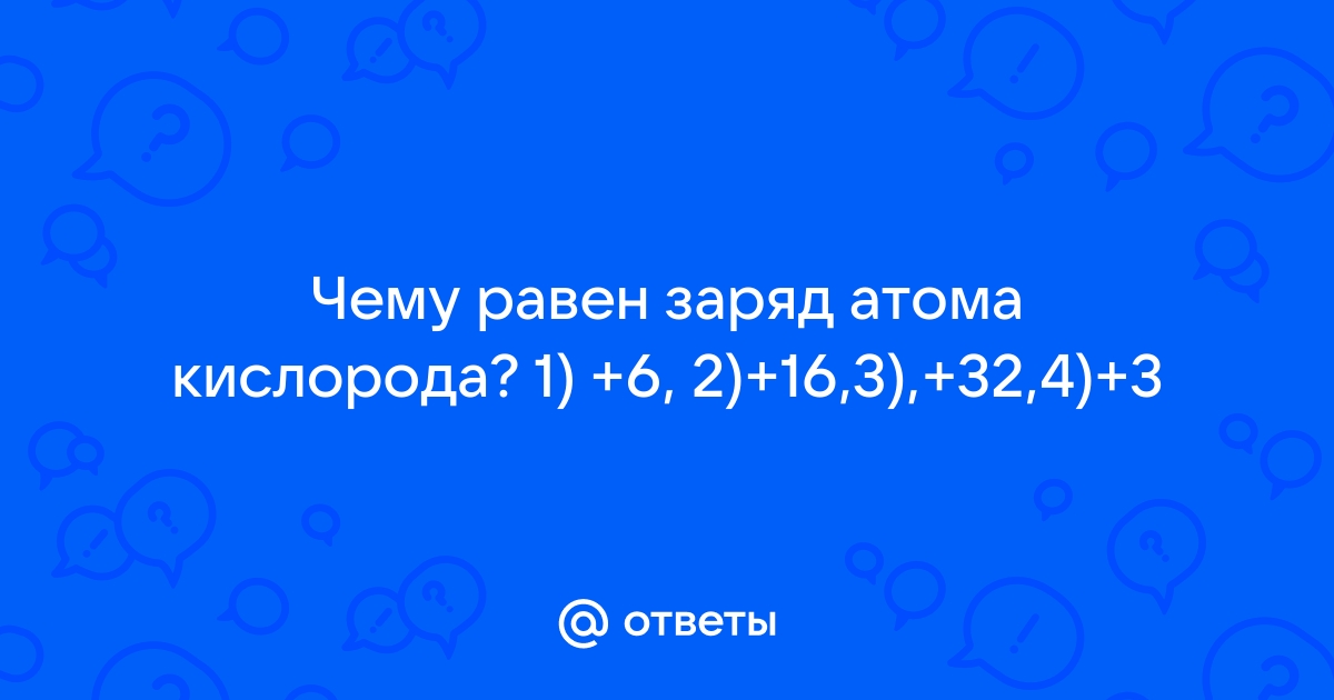 Ответы Mail.ru: Чему равен заряд атома кислорода? 1) +6, 2)+16,3),+32,4)+3