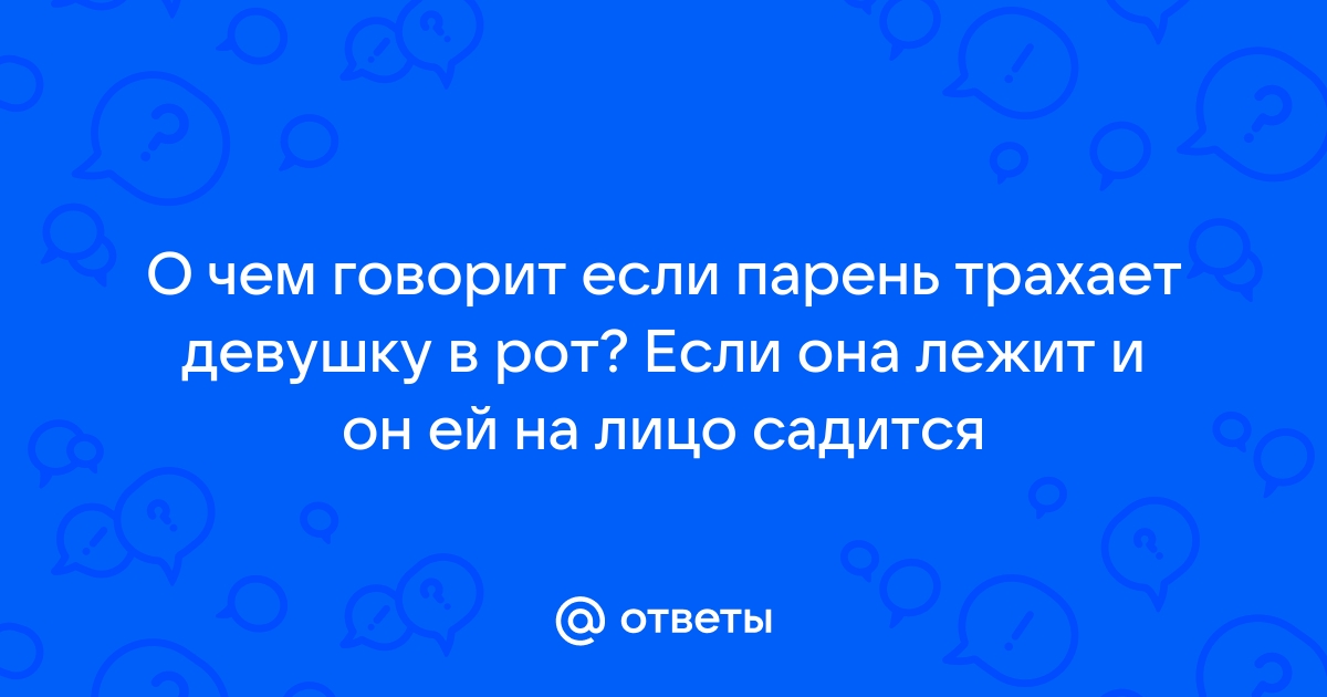 Ответы anfillada.ru: Девушка хочет, чтобы я ее трахнул в ротик (минет) . Нужно ли соглашаться?