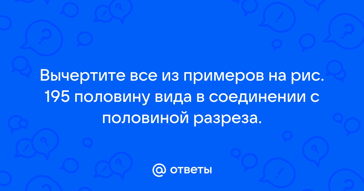 Вычертите в одном из примеров на рисунке 195 половину вида в соединении с половиной разреза