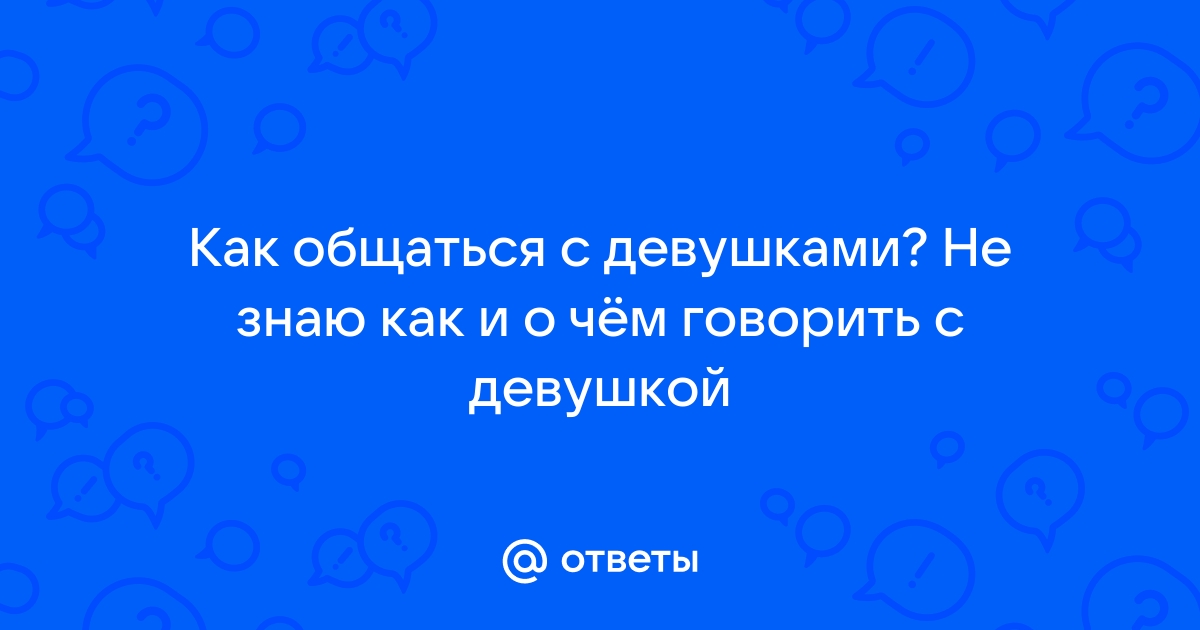 Ответы Mailru: Как общаться с девушками? Не знаю как и о чём говорить