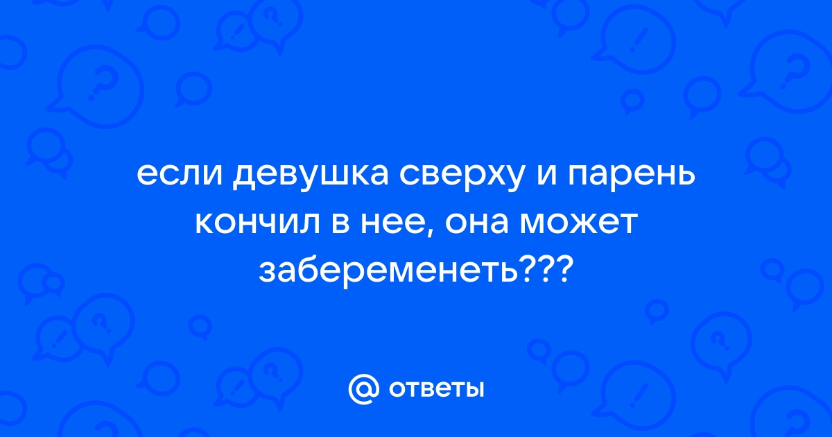 Может девушка забеременеть, если парень кончил в неё, когда она сверху?