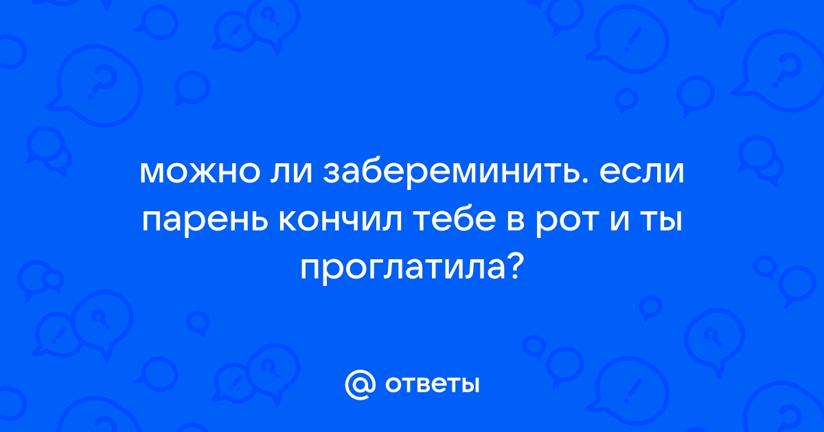 Ответы Mail: Если кончит в рот,а я проглочу,можно ли забеременеть?))))