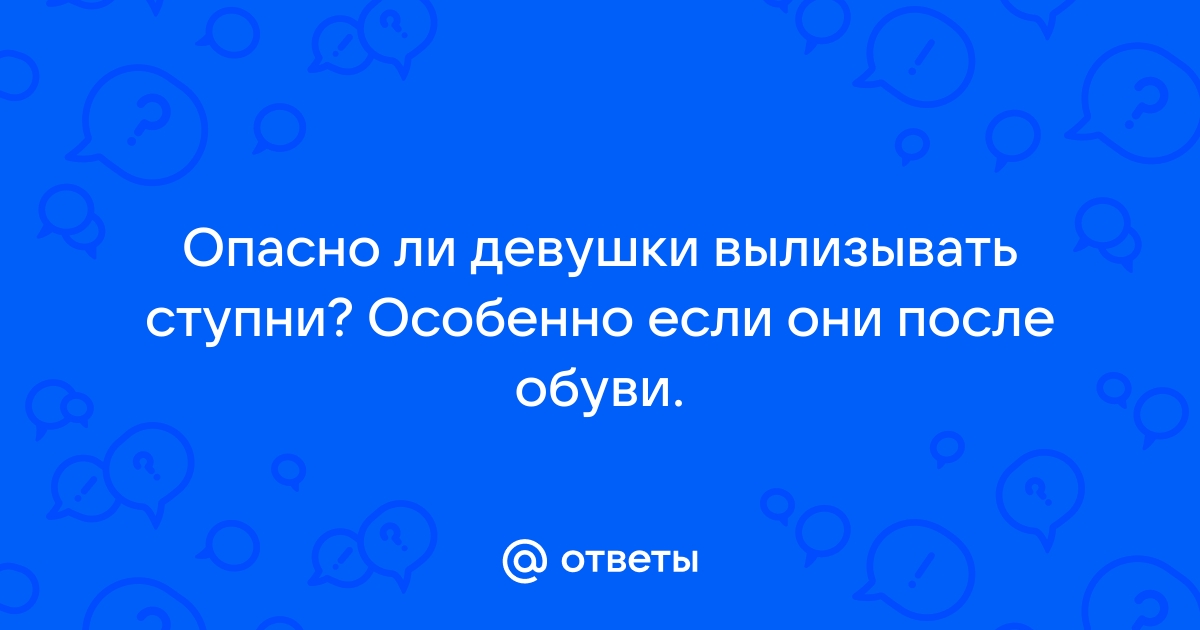 Ответы veles-evp.ru: Опасно ли девушки вылизывать ступни? Особенно если они после обуви.