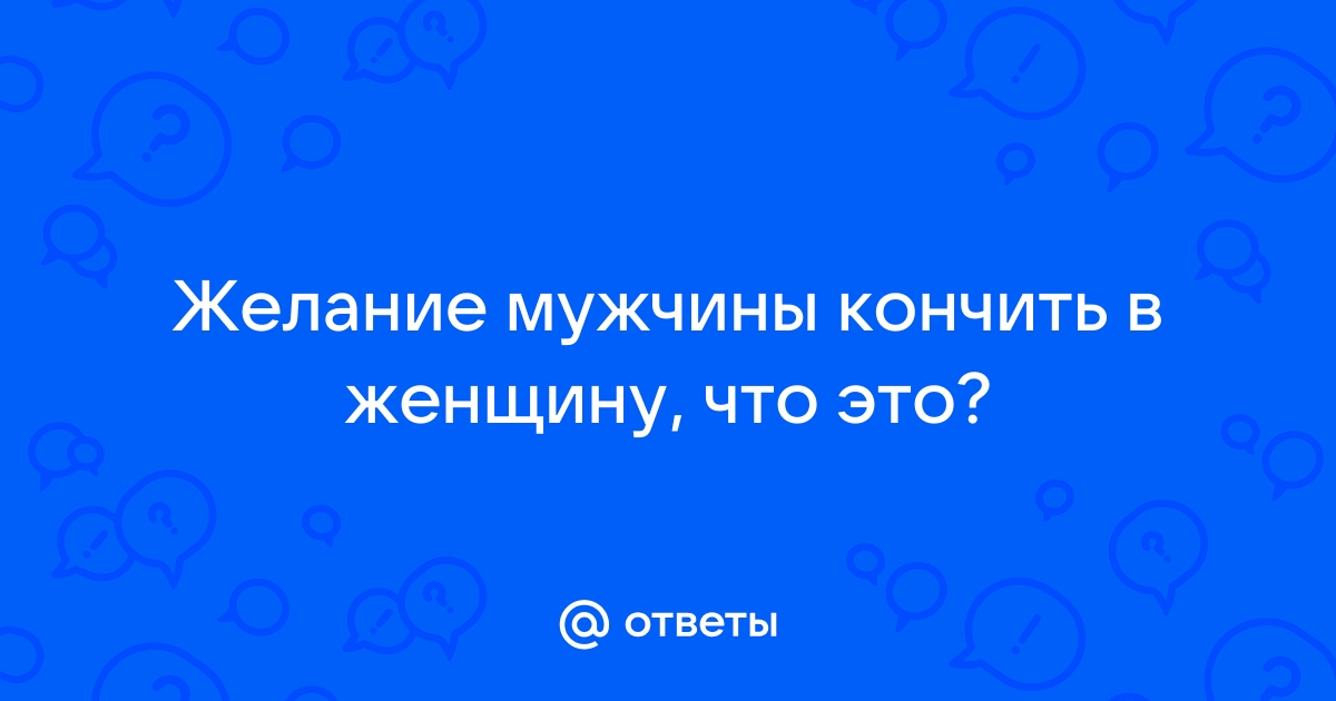 Почему мужчине нравится кончать в женщину