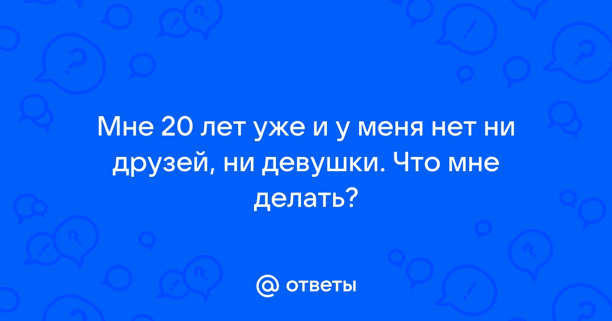 Ответы Mailru: Мне 20 лет уже и у меня нет ни друзей, ни девушки Что