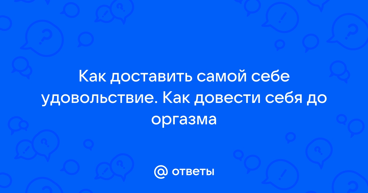 Ответы e-lada.ru: как самой себе доставить удовольствие ( мастурбация)?