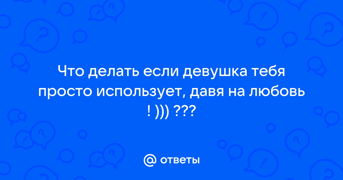 Что делать, если меня использует знакомая девушка(просит моей помощи, но в ответ мне ничего)?