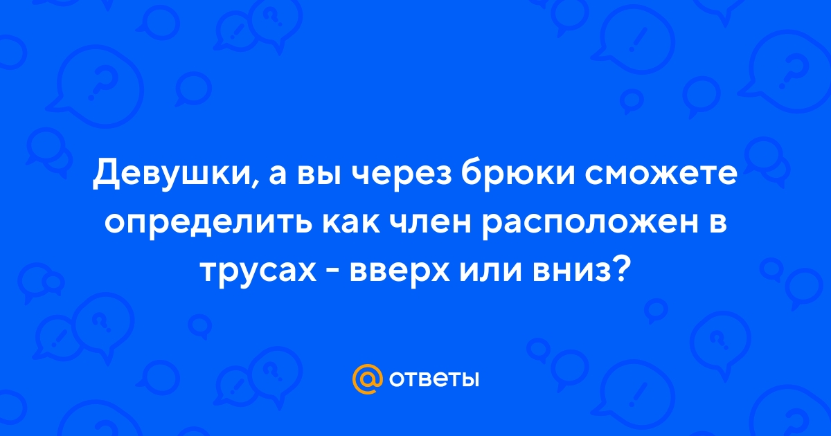Ответы kingplayclub.ru: Как правильно класть член в трусы? ? Головкой вниз или вверх?