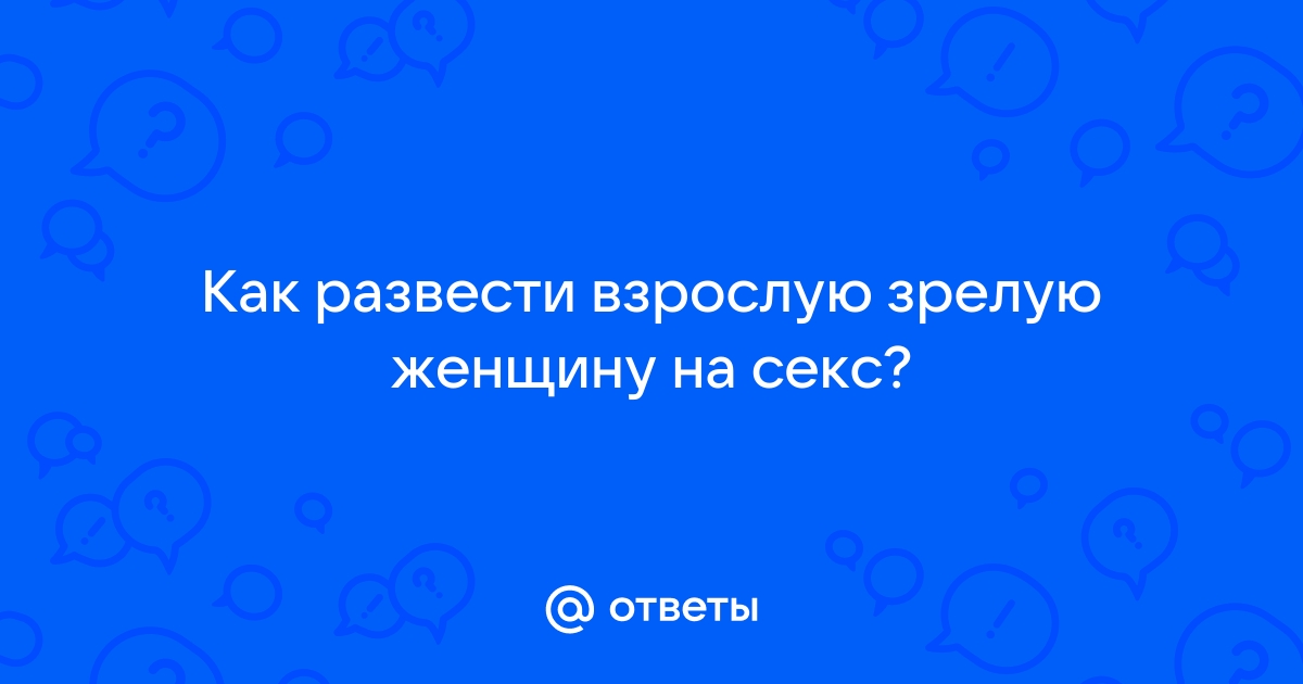 Ответы садовыйквартал33.рф: Как развести взрослую женщину на секс?