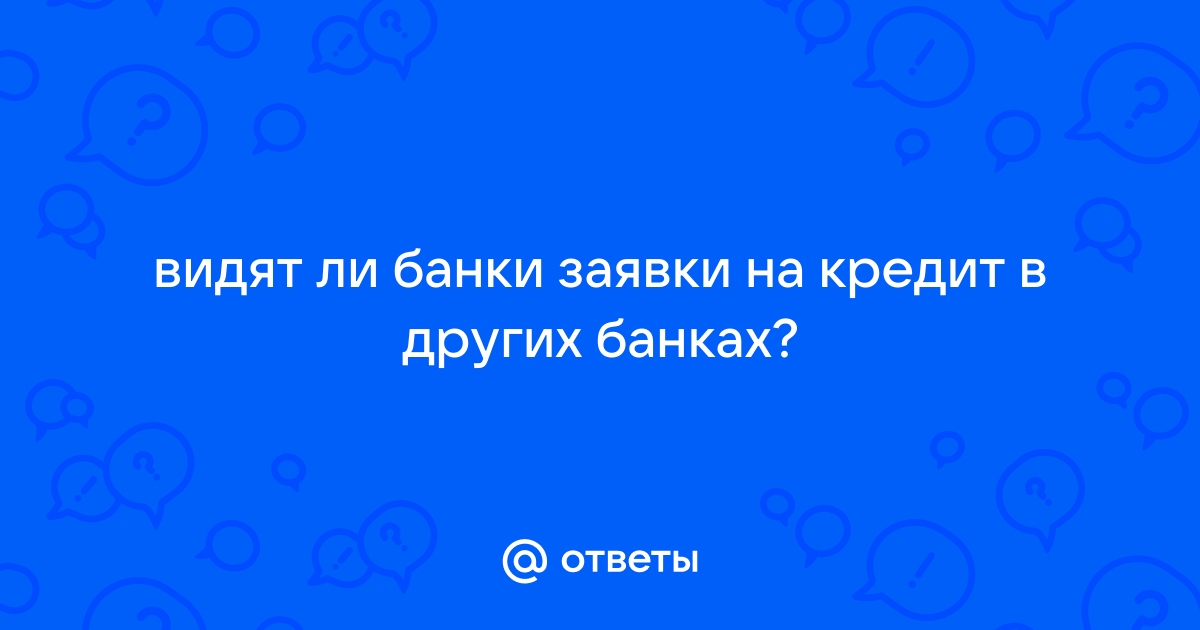 Ответы Mail.ru видят ли банки заявки на кредит в других банках 