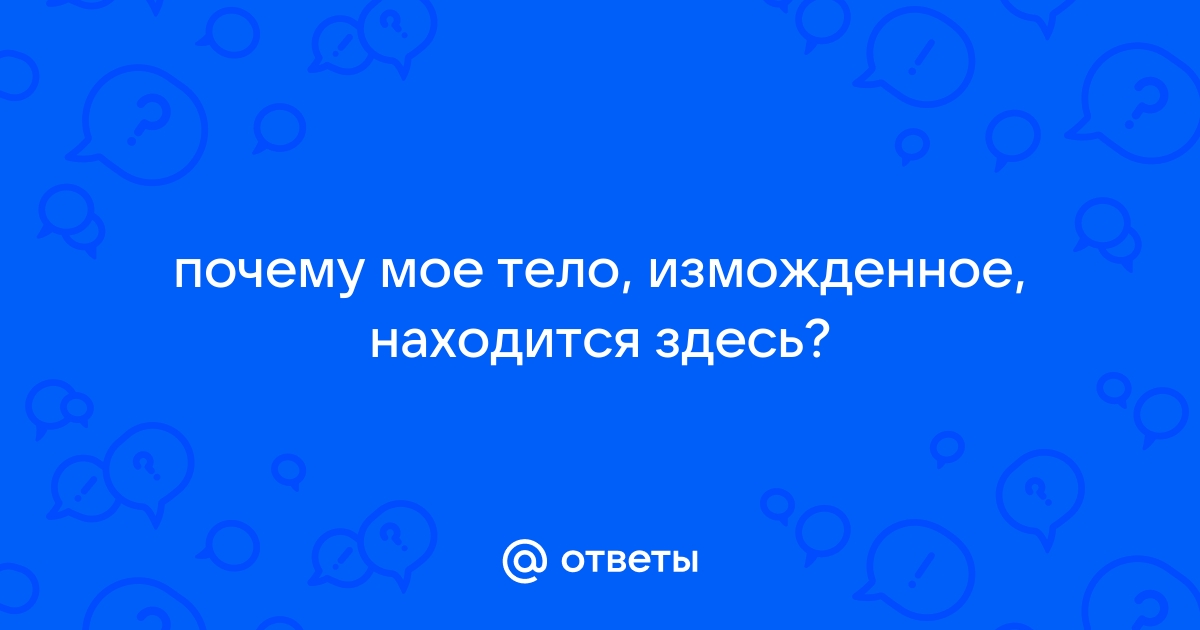 Зачем моё тело измождённое находится здесь? zelgrumer.ru