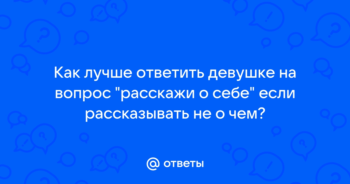 Ответы Mailru: Как лучше ответить девушке на вопрос расскажи о себе