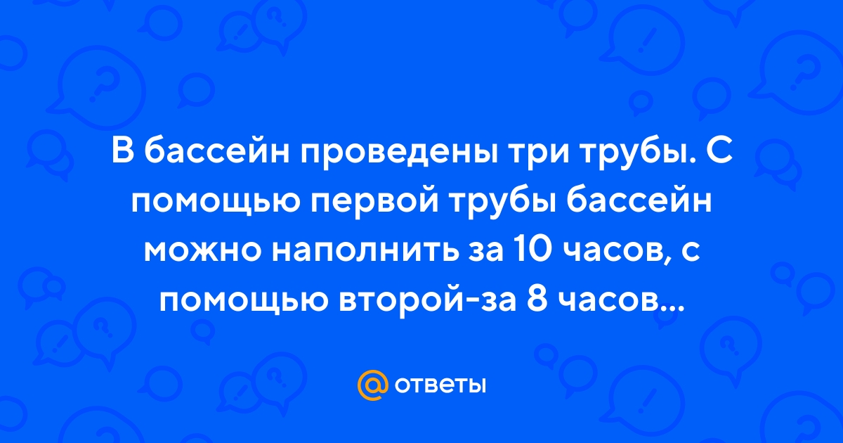 Ответы Mail.ru: В бассейн проведены три трубы. С помощью первой трубы  бассейн можно наполнить за 10 часов, с помощью второй-за 8 часов...