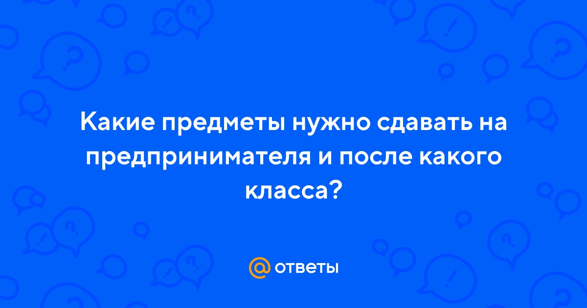 Ответы Mail.ru: Какие предметы нужно сдавать на предпринимателя и после  какого класса?