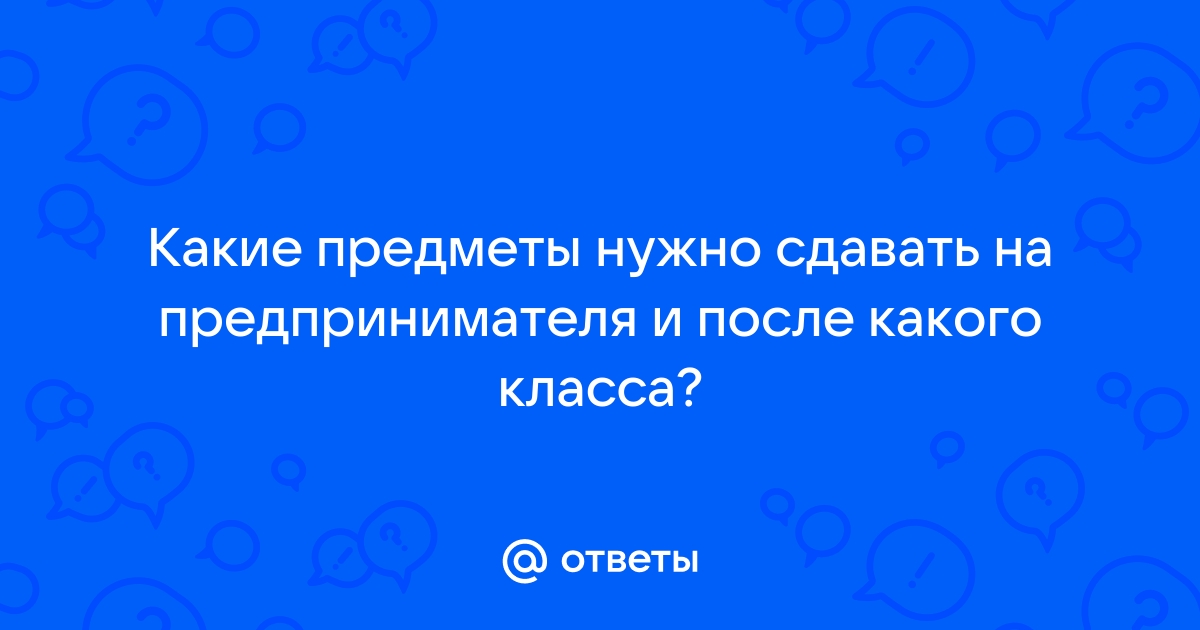 Ответы Mail.ru: Какие предметы нужно сдавать на предпринимателя и после  какого класса?