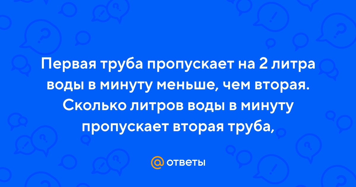 Ответы Mail.ru: Первая труба пропускает на 2 литра воды в минуту меньше,  чем вторая. Сколько литров воды в минуту пропускает вторая труба,