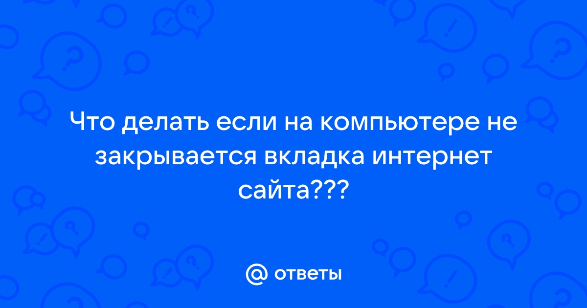 Ответы yogahall72.ru: Что делать если на компьютере не закрывается вкладка интернет сайта???