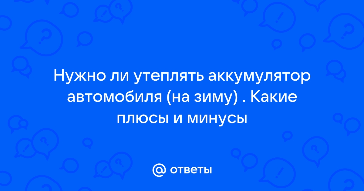 Ответы Mail: Нужно ли утеплять аккумулятор автомобиля (на зиму) . Какие плюсы и минусы