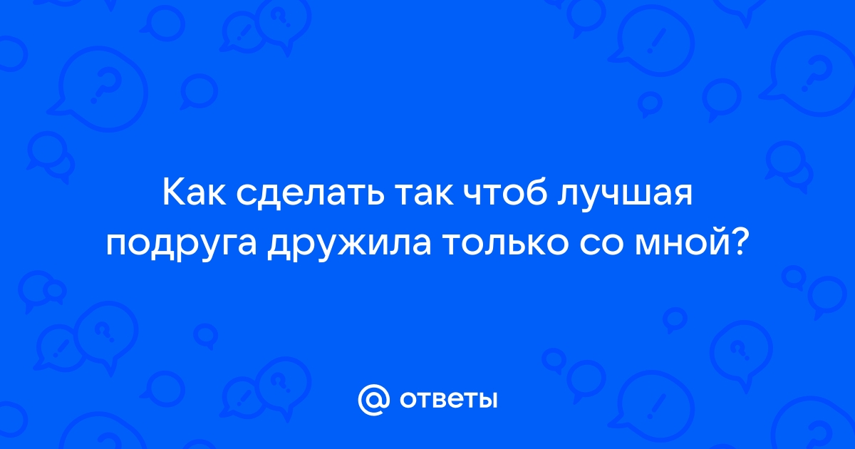 Как сделать так чтобы подруга дружила только с тобой