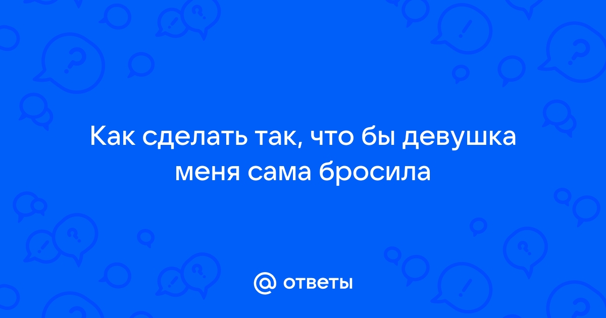 Как сделать так, чтобы девушка сама бросила тебя?